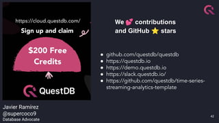 42
● github.com/questdb/questdb
● https://questdb.io
● https://demo.questdb.io
● https://slack.questdb.io/
● https://github.com/questdb/time-series-
streaming-analytics-template
We 💕 contributions
and GitHub ⭐ stars
Javier Ramírez
@supercoco9
Database Advocate
 