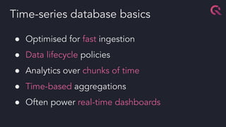 ● Optimised for fast ingestion
● Data lifecycle policies
● Analytics over chunks of time
● Time-based aggregations
● Often power real-time dashboards
Time-series database basics
 