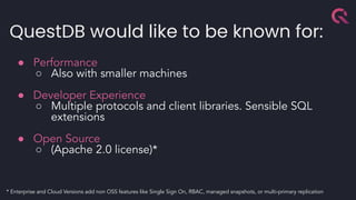 QuestDB would like to be known for:
● Performance
○ Also with smaller machines
● Developer Experience
○ Multiple protocols and client libraries. Sensible SQL
extensions
● Open Source
○ (Apache 2.0 license)*
* Enterprise and Cloud Versions add non OSS features like Single Sign On, RBAC, managed snapshots, or multi-primary replication
 