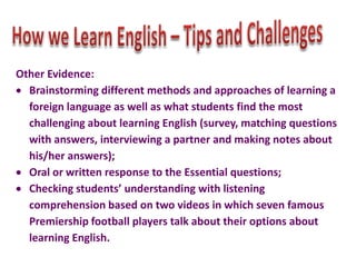 Other Evidence:
Brainstorming different methods and approaches of learning a
foreign language as well as what students find the most
challenging about learning English (survey, matching questions
with answers, interviewing a partner and making notes about
his/her answers);
Oral or written response to the Essential questions;
Checking students’ understanding with listening
comprehension based on two videos in which seven famous
Premiership football players talk about their options about
learning English.

 