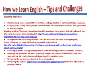 LEARNING PLAN

Learning Activities:
Brainstorming ideas about different methods and approaches of learning a foreign language;
Carrying out a survey among all the students in the class about their methods and approaches
of learning English;
Checking students’ listening comprehension skills by making them watch Video 1 and match the
players to their ways of learning English http://premierskills.britishcouncil.org/en/learnenglish/whats-best-way-learn-language
Listing down the top 3 things students find the most difficult about learning English;
True / False Quiz on Video 2 (listening for specific information)
http://premierskills.britishcouncil.org/en/learn-english/what-did-you-find-most-challengingabout-learning-english
Checking students’ reading comprehension skills (matching questions with their answers);
Investigating what their partner’s learning strategies are through interviewing them and
summarizing the results (open-ended questions) in a written form;
Reviewing the performance task and the scoring rubric;
Reviewing the website http://www.britishcouncil.org/premierskills for further information,
practice and fun.

 