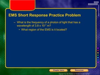 Copyright © by Holt, Rinehart and Winston. All rights reserved.
Resources
Chapter menu
EMS Short Response Practice Problem
– What is the frequency of a photon of light that has a
wavelength of 3.8 x 10-7 m?
• What region of the EMS is it located?
 