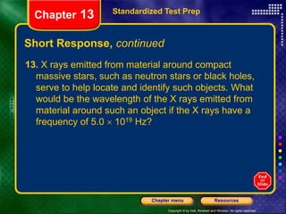 Copyright © by Holt, Rinehart and Winston. All rights reserved.
Resources
Chapter menu
Short Response, continued
13. X rays emitted from material around compact
massive stars, such as neutron stars or black holes,
serve to help locate and identify such objects. What
would be the wavelength of the X rays emitted from
material around such an object if the X rays have a
frequency of 5.0  1019 Hz?
Standardized Test Prep
Chapter 13
 