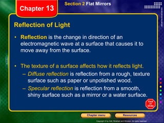 Copyright © by Holt, Rinehart and Winston. All rights reserved.
Resources
Chapter menu
Section 2 Flat Mirrors
Chapter 13
Reflection of Light
• Reflection is the change in direction of an
electromagnetic wave at a surface that causes it to
move away from the surface.
• The texture of a surface affects how it reflects light.
– Diffuse reflection is reflection from a rough, texture
surface such as paper or unpolished wood.
– Specular reflection is reflection from a smooth,
shiny surface such as a mirror or a water surface.
 