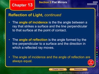 Copyright © by Holt, Rinehart and Winston. All rights reserved.
Resources
Chapter menu
Section 2 Flat Mirrors
Chapter 13
Reflection of Light, continued
• The angle of incidence is the the angle between a
ray that strikes a surface and the line perpendicular
to that surface at the point of contact.
• The angle of reflection is the angle formed by the
line perpendicular to a surface and the direction in
which a reflected ray moves.
• The angle of incidence and the angle of reflection are
always equal.
 