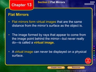 Copyright © by Holt, Rinehart and Winston. All rights reserved.
Resources
Chapter menu
Section 2 Flat Mirrors
Chapter 13
Flat Mirrors
• Flat mirrors form virtual images that are the same
distance from the mirror’s surface as the object is.
• The image formed by rays that appear to come from
the image point behind the mirror—but never really
do—is called a virtual image.
• A virtual image can never be displayed on a physical
surface.
 