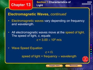 Copyright © by Holt, Rinehart and Winston. All rights reserved.
Resources
Chapter menu
Section 1 Characteristics of
Light
Chapter 13
Electromagnetic Waves, continued
• Electromagnetic waves vary depending on frequency
and wavelength.
• All electromagnetic waves move at the speed of light.
The speed of light, c, equals
c = 3.00  108 m/s
• Wave Speed Equation
c = fl
speed of light = frequency  wavelength
 