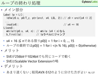 • メイン部分
• x4 + 16 ≦ nである限りp0[i] = 1 for i = 0, ..., 15
• ループの最終ではp0[i] = 1 for i <(n % 16), p0[i] = 0(otherwise)
• メリット
• SVEが256bitや1024bitでも同じコードで動く
• SVEはScalable Vector Extensionの略
• デメリット
• あまり速くない ; 結局AVX-512のように分けた方がよい
ループの終わり処理
Label lp = L();
ld1w(z0.s, p0/T_z, ptr(src1, x4, LSL, 2));// z0 = src1[x4 << 2]
...
incd(x4); // x4 += 16
L(cond);
whilelt(p0.s, x4, n); // while (x4 < n)なら
b_first(lp); // lpラベルにジャンプ
16 / 27
 