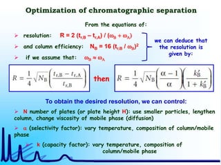 Optimization of chromatographic separation
then
From the equations of:
 resolution: R = 2 (tr,B – tr,A) / (wB + wA)
 and column efficiency: NB = 16 (tr,B / wB)2
 if we assume that: wB  wA
To obtain the desired resolution, we can control:
 N number of plates (or plate height H): use smaller particles, lengthen
column, change viscosity of mobile phase (diffusion)
 a (selectivity factor): vary temperature, composition of column/mobile
phase
 k (capacity factor): vary temperature, composition of
column/mobile phase
we can deduce that
the resolution is
given by:
 