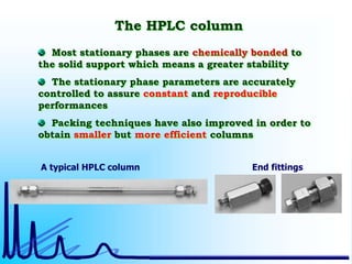 The HPLC column
Most stationary phases are chemically bonded to
the solid support which means a greater stability
The stationary phase parameters are accurately
controlled to assure constant and reproducible
performances
Packing techniques have also improved in order to
obtain smaller but more efficient columns
A typical HPLC column End fittings
 