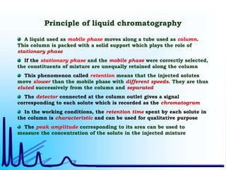 Principle of liquid chromatography
A liquid used as mobile phase moves along a tube used as column.
This column is packed with a solid support which plays the role of
stationary phase
If the stationary phase and the mobile phase were correctly selected,
the constituents of mixture are unequally retained along the column
This phenomenon called retention means that the injected solutes
move slower than the mobile phase with different speeds. They are thus
eluted successively from the column and separated
The detector connected at the column outlet gives a signal
corresponding to each solute which is recorded as the chromatogram
In the working conditions, the retention time spent by each solute in
the column is characteristic and can be used for qualitative purpose
The peak amplitude corresponding to its area can be used to
measure the concentration of the solute in the injected mixture
 