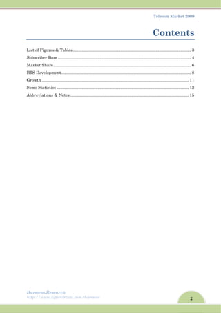 2
Telecom Market 2009
Harewos.Research
http://www.ligarvirtual.com/harewos
Contents
List of Figures & Tables........................................................................................................ 3
Subscriber Base ..................................................................................................................... 4
Market Share......................................................................................................................... 6
BTS Development.................................................................................................................. 8
Growth ................................................................................................................................. 11
Some Statistics .................................................................................................................... 12
Abbreviations & Notes ........................................................................................................ 15
 