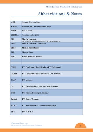 28
Mobile Internet, Broadband & Data Services
Harewos.Research
http://www.ligarvirtual.com/harewos
Abbreviations & Notes
AGR Annual Growth Rate
CAGR Compound Annual Growth Rate
2008E End of 2008
2009Nov As of November 2009
MI Mobile Internet
i.e. Internet access via cellular & FWA networks
MI-I Mobile Internet - Intensive
MBB Mobile Broadband
MD Mobile Data
FWA Fixed Wireless Access
TSEL PT. Telekomunikasi Selular (PT. Telkomsel)
TLKM PT. Telekomunikasi Indonesia (PT. Telkom)
ISAT PT. Indosat
XL PT. Excelcomindo Pratama (XL Axiata)
NTS PT. Natrindo Telepon Selular
Smart PT. Smart Telecom
HCPT PT. Hutchison CP Telecommunication
M-8 PT. Mobile-8
 