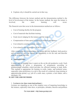 • Explains why it should be carried out in that way.
The difference between the lecture method and the demonstration method is the
level of involvement of the trainee. In the lecture method, the more the trainee is
involved, the more learning will occur.
The financial costs that occur in the demonstration method are as follows:
• Cost of training facility for the program
• Cost of materials that facilitate training
• Food, travel, lodging for the trainees and the trainers
• Compensation of time spent in training to trainers and trainees
• Cost related to creating content, material
• Cost related to the organization of the training
After completing the demonstration the trainer provide feedback, both positive
and or negative, give the trainee the opportunity to do the task and describe
what he is doing and why.
6. Apprenticeship :
A major part of training time is spent on the on the job productive work. Each
apprenticeship is given a programme of assignments according to
predetermined schedules which provides for efficient training in trade skills.
This method is appropriate for training in crafts, trades, and technical areas,
especially when proficiency in a job is the result of a relatively long training or
apprenticeship period, e.g.; job of a crafts man, a printer, a tool maker, and a
mechanic. Etc.
II. OFF THE JOB METHODS
1. Lecturers (or class room instructions) :
Lectures are regarding as one of the simplest ways of imparting knowledge to
the trainees, especially when facts, or principles, attitudes, theories and problem
PDF Created with deskPDF PDF Writer - Trial :: http://www.docudesk.com
For more detail :- http://www.gurukpo.com
 