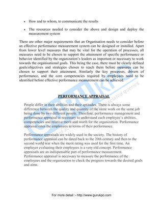 • How and to whom, to communicate the results
• The resources needed to consider the above and design and deploy the
measurement system
There are other major requirements that an Organisation needs to consider before
an effective performance measurement system can be designed or installed. Apart
from lower level measures that may be vital for the operation of processes, all
measures need to be chosen to support the attainment of specific performance or
behavior identified by the organization’s leaders as important or necessary to work
towards the organisational goals. This being the case, there must be clearly defined
goals/objectives and strategies chosen to reach them before measures can be
chosen to support their attainment. Similarly the key processes, drivers of
performance, and the core competencies required by employees need to be
identified before effective performance measurement can be achieved.
PERFORMANCE APPRAISAL
People differ in their abilities and their aptitudes. There is always some
difference between the quality and quantity of the same work on the same job
being done by two different people. Therefore, performance management and
performance appraisal is necessary to understand each employee’s abilities,
competencies and relative merit and worth for the organization. Performance
appraisal rates the employees in terms of their performance.
Performance appraisals are widely used in the society. The history of
performance appraisal can be dated back to the 20th century and then to the
second world war when the merit rating was used for the first time. An
employer evaluating their employees is a very old concept. Performance
appraisals are an indispensable part of performance measurement.
Performance appraisal is necessary to measure the performance of the
employees and the organization to check the progress towards the desired goals
and aims.
PDF Created with deskPDF PDF Writer - Trial :: http://www.docudesk.com
For more detail :- http://www.gurukpo.com
 