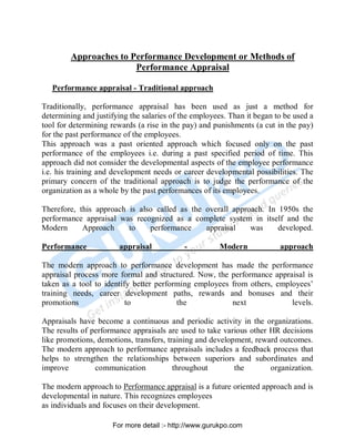 Approaches to Performance Development or Methods of
Performance Appraisal
Performance appraisal - Traditional approach
Traditionally, performance appraisal has been used as just a method for
determining and justifying the salaries of the employees. Than it began to be used a
tool for determining rewards (a rise in the pay) and punishments (a cut in the pay)
for the past performance of the employees.
This approach was a past oriented approach which focused only on the past
performance of the employees i.e. during a past specified period of time. This
approach did not consider the developmental aspects of the employee performance
i.e. his training and development needs or career developmental possibilities. The
primary concern of the traditional approach is to judge the performance of the
organization as a whole by the past performances of its employees.
Therefore, this approach is also called as the overall approach. In 1950s the
performance appraisal was recognized as a complete system in itself and the
Modern Approach to performance appraisal was developed.
Performance appraisal - Modern approach
The modern approach to performance development has made the performance
appraisal process more formal and structured. Now, the performance appraisal is
taken as a tool to identify better performing employees from others, employees’
training needs, career development paths, rewards and bonuses and their
promotions to the next levels.
Appraisals have become a continuous and periodic activity in the organizations.
The results of performance appraisals are used to take various other HR decisions
like promotions, demotions, transfers, training and development, reward outcomes.
The modern approach to performance appraisals includes a feedback process that
helps to strengthen the relationships between superiors and subordinates and
improve communication throughout the organization.
The modern approach to Performance appraisal is a future oriented approach and is
developmental in nature. This recognizes employees
as individuals and focuses on their development.
PDF Created with deskPDF PDF Writer - Trial :: http://www.docudesk.com
For more detail :- http://www.gurukpo.com
 