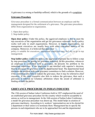 A grievance is a wrong or hardship suffered, which is the grounds of a complaint.
Grievance Procedure
Grievance procedure is a formal communication between an employee and the
management designed for the settlement of a grievance. The grievance procedures
differ from organization to organization.
1. Open door policy
2. Step-ladder policy
Open door policy: Under this policy, the aggrieved employee is free to meet the
top executives of the organization and get his grievances redressed. Such a policy
works well only in small organizations. However, in bigger organizations, top
management executives are usually busy with other concerned matters of the
company. Moreover, it is believed that open door
policy is suitable for executives; operational employees may feel shy to go to top
management.
Step ladder policy: Under this policy, the aggrieved employee has to follow a step
by step procedure for getting his grievance redressed. In this procedure, whenever
an employee is confronted with a grievance, he presents his problem to his
immediate supervisor. If the employee is not satisfied with superior’s decision,
then he discusses his grievance with the departmental head. The departmental head
discusses the problem with joint grievance committees to find a solution. However,
if the committee also fails to redress the grievance, then it may be referred to chief
executive. If the chief executive also fails to redress the grievance, then such a
grievance is referred to voluntary arbitration where the award of arbitrator is
binding on both the parties.
GRIEVANCE PROCEDURE IN INDIAN INDUSTRY
The 15th session of Indian Labor Conference held in 1957 emphasized the need of
an established grievance procedure for the country which would be acceptable to
unions as well as to management. In the 16th session of Indian Labor Conference,
a model for grievance procedure was drawn up. This model helps in creation of
grievance machinery. According to it, workers’ representatives are to be elected for
a department or their union is to nominate them. Management has to specify the
persons in each department who are to be approached first and the departmental
PDF Created with deskPDF PDF Writer - Trial :: http://www.docudesk.com
For more detail :- http://www.gurukpo.com
 