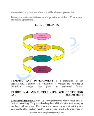 situation looks) at present, and where you will be after some point of time.
Training is about the acquisition of knowledge, skills, and abilities (KSA) through
professional development.
ROLE OF TRAINING
TRAINING AND DEVELOPMENT is a subsystem of an
organization. It ensures that randomness is reduced and learning or
behavioral change takes place in structured format.
TRADITIONAL AND MODERN APPROACH OF TRAINING
AND DEVLOPMENT
Traditional Approach – Most of the organizations before never used to
believe in training. They were holding the traditional view that managers
are born and not made. There were also some views that training is a
very costly affair and not worth. Organizations used to believe more in
PDF Created with deskPDF PDF Writer - Trial :: http://www.docudesk.com
For more detail :- http://www.gurukpo.com
 