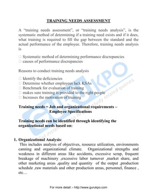 TRAINING NEEDS ASSESSMENT
A “training needs assessment”, or “training needs analysis”, is the
systematic method of determining if a training need exists and if it does,
what training is required to fill the gap between the standard and the
actual performance of the employee. Therefore, training needs analysis
is
Systematic method of determining performance discrepancies
causes of performance discrepancies
Reasons to conduct training needs analysis
Identify the deficiencies
Determine whether employees lack KSAs
Benchmark for evaluation of training
makes sure training is provided to the right people
Increases the motivation of training
Training needs = Job and organizational requirements –
Employee Specifications
Training needs can be identified through identifying the
organizational needs based on:
1. Organizational Analysis:
This includes analysis of objectives, resource utilization, environments
canning and organizational climate. Organizational strengths and
weakness in different areas like accidents, excessive scrap, frequent
breakage of machinery ,excessive labor turnover ,market share, and
other marketing areas ,quality and quantity of the output ,production
schedule ,raw materials and other production areas, personnel, finance ,
etc…
PDF Created with deskPDF PDF Writer - Trial :: http://www.docudesk.com
For more detail :- http://www.gurukpo.com
 