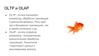 OLTP и OLAP
● OLTP - on-line transaction
processing, обработка транзакций
в реальном времени. Речь идёт
как о банковских транзакциях, так
и retail/e-commerce и др.
● OLAP - on-line analytical
processing - интерактивная
аналитическая обработка
транзакций. Технология
*подготовки* данных к
многомерному анализу
 