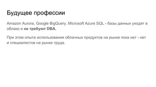 Будущее профессии
Amazon Aurora, Google BigQuery, Microsoft Azure SQL - базы данных уходят в
облако и не требуют DBA.
При этом опыта использования облачных продуктов на рынке пока нет - нет
и специалистов на рынке труда.
 