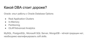 Какой DBA стоит дороже?
Oracle: опыт работы с Oracle Database Options
● Real Application Clusters
● In-Memory
● Partitioning
● OLAP/Advanced Analytics
MySQL, PostgreSQL, Microsoft SQL Server, MongoDB - чёткой градации нет,
необходимо квалифицировать soft skills.
 