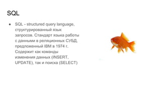SQL
● SQL - structured query language,
структурированный язык
запросов. Стандарт языка работы
с данными в реляционных СУБД,
предложенный IBM в 1974 г.
Содержит как команды
изменения данных (INSERT,
UPDATE), так и поиска (SELECT)
 