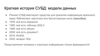 Краткая история СУБД: модели данных
● Ранние СУБД имитируют средства для хранения информации реального
мира: библиотеки, картотеки или бухгалтерскую книгу (гроссбух)
● 1970: всё есть иерархия
● 1980: всё есть таблица (SQL)!
● 1990: всё есть объект
● 2000: всё есть документ!
● 2010: NoSQL
● 2020: возврат SQL
Представления человека о структуре информации только формируются!
 