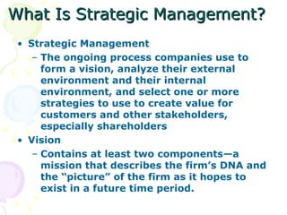 What Is Strategic Management? Strategic Management The ongoing process companies use to form a vision, analyze their external environment and their internal environment, and select one or more strategies to use to create value for customers and other stakeholders, especially shareholders Vision Contains at least two components—a mission that describes the firm’s DNA and the “picture” of the firm as it hopes to exist in a future time period. 