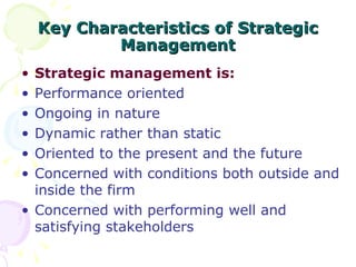 Key Characteristics of Strategic Management Strategic management is: Performance oriented Ongoing in nature Dynamic rather than static Oriented to the present and the future Concerned with conditions both outside and inside the firm Concerned with performing well and satisfying stakeholders 