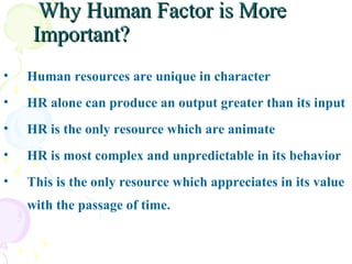   Why Human Factor is More Important? Human resources are unique in character HR alone can produce an output greater than its input HR is the only resource which are animate HR is most complex and unpredictable in its behavior This is the only resource which appreciates in its value with the passage of time. 