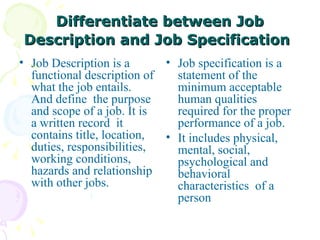 Differentiate between Job Description and Job Specification   Job Description is a functional description of what the job entails. And define  the purpose and scope of a job. It is a written record  it contains title, location, duties, responsibilities, working conditions, hazards and relationship with other jobs. Job specification is a statement of the minimum acceptable human qualities required for the proper performance of a job.  It includes physical, mental, social, psychological and behavioral characteristics  of a person 