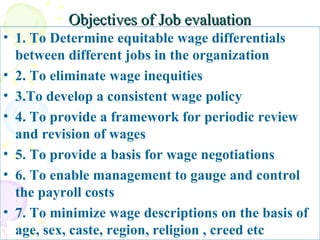 Objectives of Job evaluation 1. To Determine equitable wage differentials between different jobs in the organization 2. To eliminate wage inequities 3.To develop a consistent wage policy 4. To provide a framework for periodic review and revision of wages 5. To provide a basis for wage negotiations 6. To enable management to gauge and control the payroll costs 7. To minimize wage descriptions on the basis of  age, sex, caste, region, religion , creed etc  