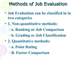 Methods of Job Evaluation Job Evaluation can be classified in to two categories 1. Non-quantitative methods: a. Ranking or Job Comparison b. Grading or Job Classification  2. Quantitative methods: a. Point Rating B. Factor Comparison  