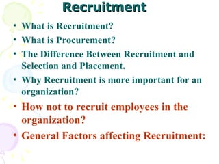 Recruitment What is Recruitment? What is Procurement? The Difference Between Recruitment and Selection and Placement.  Why Recruitment is more important for an organization?  How not to recruit employees in the organization? General Factors affecting Recruitment:  