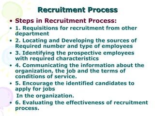 Recruitment Process Steps in Recruitment Process: 1. Requisitions for recruitment from other department 2. Locating and Developing the sources of Required number and type of employees 3. Identifying the prospective employees with required characteristics 4. Communicating the information about the organization, the job and the terms of conditions of service. 5. Encourage the identified candidates to apply for jobs In the organization. 6. Evaluating the effectiveness of recruitment process.  