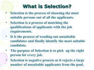 What is Selection? Selection is the process of choosing the most suitable persons out of all the applicants.  Selection is a process of matching the qualifications of applicants with the job requirements.  It is the process of weeding out unsuitable candidates and finally identify the most suitable candidate.  The purpose of Selection is to pick  up the right person for every job. Selection is negative process as it rejects a large number of unsuitable applicants from the pool. 