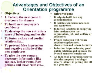 Advantages and Objectives of an Orientation programme Objectives: 1. To help the new come to overcome his shyness To build new employee’s confidence To develop the new entrants a sense of belonging and loyalty To foster a close and cordial relationship… To prevent false impression and negative attitude of the new employees To give the new comers necessary information like canteen, locker room. Rest periods and leave rules etc…  Advantages: It helps to build two way communication It facilitates informal relations and team work Induction is helpful in supplying information about the organisation, job, and welfare of employees Proper Induction will reduce employees grievances, absenteeism and labour turnover Induction helps to develop good public relations and improve the overall morale of employees An Induction programme proves that the company is taking a sincere interest in getting him off to a good start 