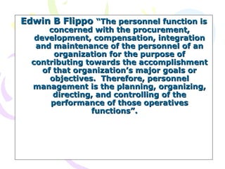 Edwin B Flippo  “The personnel function is concerned with the procurement, development, compensation, integration and maintenance of the personnel of an organization for the purpose of contributing towards the accomplishment of that organization’s major goals or objectives.  Therefore, personnel management is the planning, organizing, directing, and controlling of the performance of those operatives functions”.  