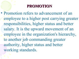 PROMOTION Promotion refers to advancement of an employee to a higher post carrying greater responsibilities, higher status and better salary. It is the upward movement of an employee in the organization's hierarchy, to another job commanding greater authority, higher status and better working standards.  