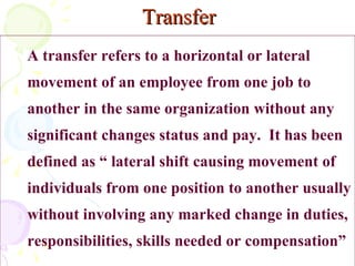   Transfer A transfer refers to a horizontal or lateral movement of an employee from one job to another in the same organization without any significant changes status and pay.  It has been defined as “ lateral shift causing movement of individuals from one position to another usually without involving any marked change in duties, responsibilities, skills needed or compensation”  