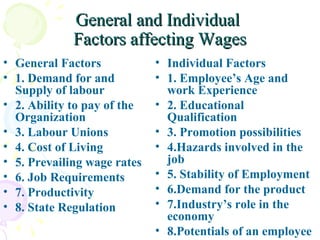 General and Individual  Factors affecting Wages General Factors 1. Demand for and Supply of labour 2. Ability to pay of the Organization 3. Labour Unions 4. Cost of Living 5. Prevailing wage rates 6. Job Requirements 7. Productivity 8. State Regulation Individual Factors  1. Employee’s Age and work Experience 2. Educational Qualification 3. Promotion possibilities 4.Hazards involved in the job 5. Stability of Employment 6.Demand for the product 7.Industry’s role in the economy 8.Potentials of an employee 