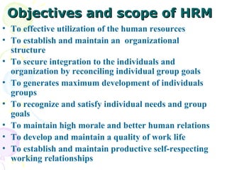 Objectives and scope of HRM To effective utilization of the human resources  To establish and maintain an  organizational structure  To secure integration to the individuals and organization by reconciling individual group goals  To generates maximum development of individuals groups  To recognize and satisfy individual needs and group goals  To maintain high morale and better human relations  To develop and maintain a quality of work life  To establish and maintain productive self-respecting working relationships 