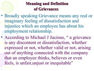 Meaning and Definition of Grievances   Broadly speaking Grievance means any real or imaginary feeling of dissatisfaction and injustice which an employee has about his employment relationship.  According to Michael J Jucious, “ a grievance is any discontent or dissatisfaction, whether expressed or not, whether valid or not, arising out of anything connected with the company that an employee thinks, believes or even feels, is unfair,unjust or inequitable”  