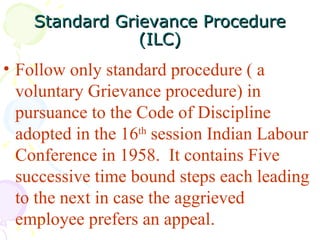 Standard Grievance Procedure (ILC) Follow only standard procedure ( a voluntary Grievance procedure) in pursuance to the Code of Discipline adopted in the 16 th  session Indian Labour Conference in 1958.  It contains Five successive time bound steps each leading to the next in case the aggrieved employee prefers an appeal.   