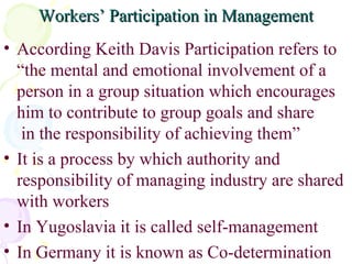 Workers’ Participation in Management According Keith Davis Participation refers to “the mental and emotional involvement of a person in a group situation which encourages him to contribute to group goals and share  in the responsibility of achieving them” It is a process by which authority and responsibility of managing industry are shared with workers In Yugoslavia it is called self-management In Germany it is known as Co-determination 