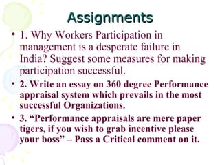 Assignments 1. Why Workers Participation in management is a desperate failure in India? Suggest some measures for making participation successful. 2. Write an essay on 360 degree Performance appraisal system which prevails in the most successful Organizations.  3. “Performance appraisals are mere paper tigers, if you wish to grab incentive please your boss” – Pass a Critical comment on it. 