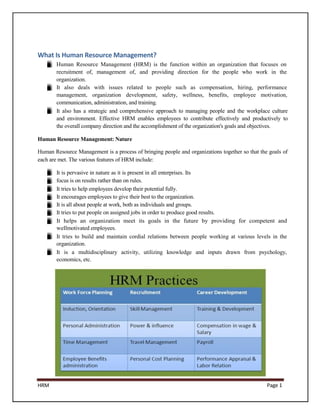 What Is Human Resource Management?
       Human Resource Management (HRM) is the function within an organization that focuses on
       recruitment of, management of, and providing direction for the people who work in the
       organization.
       It also deals with issues related to people such as compensation, hiring, performance
       management, organization development, safety, wellness, benefits, employee motivation,
       communication, administration, and training.
       It also has a strategic and comprehensive approach to managing people and the workplace culture
       and environment. Effective HRM enables employees to contribute effectively and productively to
       the overall company direction and the accomplishment of the organization's goals and objectives.

Human Resource Management: Nature

Human Resource Management is a process of bringing people and organizations together so that the goals of
each are met. The various features of HRM include:

       It is pervasive in nature as it is present in all enterprises. Its
       focus is on results rather than on rules.
       It tries to help employees develop their potential fully.
       It encourages employees to give their best to the organization.
       It is all about people at work, both as individuals and groups.
       It tries to put people on assigned jobs in order to produce good results.
       It helps an organization meet its goals in the future by providing for competent and
       wellmotivated employees.
       It tries to build and maintain cordial relations between people working at various levels in the
       organization.
       It is a multidisciplinary activity, utilizing knowledge and inputs drawn from psychology,
       economics, etc.




HRM                                                                                             Page 1
 