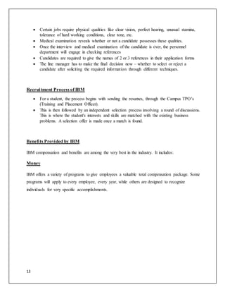 13
 Certain jobs require physical qualities like clear vision, perfect hearing, unusual stamina,
tolerance of hard working conditions, clear tone, etc.
 Medical examination reveals whether or not a candidate possesses these qualities.
 Once the interview and medical examination of the candidate is over, the personnel
department will engage in checking references
 Candidates are required to give the names of 2 or 3 references in their application forms
 The line manager has to make the final decision now – whether to select or reject a
candidate after soliciting the required information through different techniques.
Recruitment Process of IBM
 For a student, the process begins with sending the resumes, through the Campus TPO’s
(Training and Placement Officer).
 This is then followed by an independent selection process involving a round of discussions.
This is where the student's interests and skills are matched with the existing business
problems. A selection offer is made once a match is found.
Benefits Provided by IBM
IBM compensation and benefits are among the very best in the industry. It includes:
Money
IBM offers a variety of programs to give employees a valuable total compensation package. Some
programs will apply to every employee, every year, while others are designed to recognize
individuals for very specific accomplishments.
 