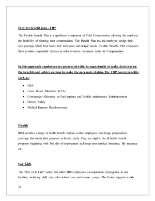 15
Flexible benefit plan - FBP
The Flexible benefit Plan is a significant component of Total Compensation allowing the employee
the flexibility of planning their compensation. This Benefit Plan lets the employee design their
own package which best meets their individual and unique needs. Flexible Benefits Plan empowers
them to make responsible choices in order to derive maximum value for Compensation.
In this approach employees are presented withthe opportunity to make decisions on
the benefits and advice on how to make the necessary claims. The FBP covers benefits
such as:
 HRA
 Leave Travel Allowance (LTA)
 Conveyance Allowance or Fuel expense and Vehicle maintenance Reimbursement
 Driver's Salary
 Medical Expense Reimbursement
Health
IBM provides a range of health benefit options so that employees can design personalized
coverage that meets their personal or family needs. They are eligible for all health benefit
programs beginning with first day of employment eg Group term medical insurance, life insurance
etc.
For Kids
This "first of its kind" center that offers IBM employees a complement of programs in one
location, including child care, after-school care and summer camps. The Centre supports a wide
 